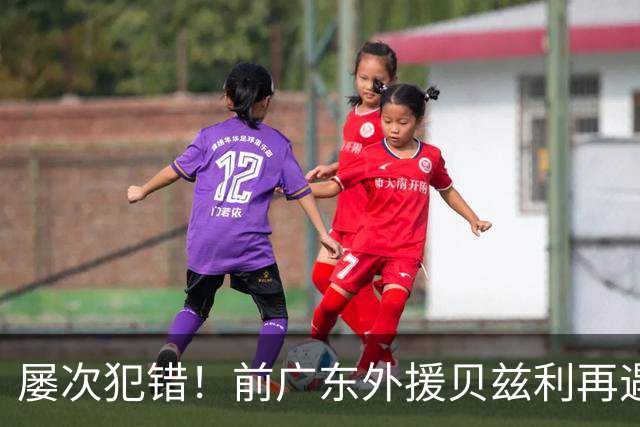 屡次犯错！前广东外援贝兹利再遇失业危机，仅打两场比赛